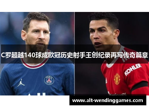 C罗超越140球成欧冠历史射手王创纪录再写传奇篇章