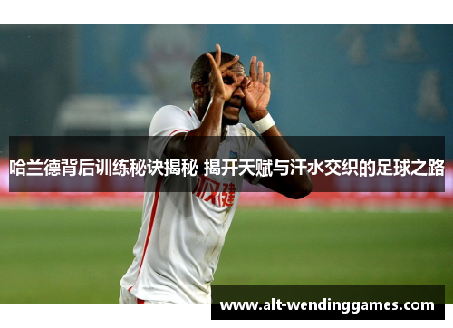 哈兰德背后训练秘诀揭秘 揭开天赋与汗水交织的足球之路