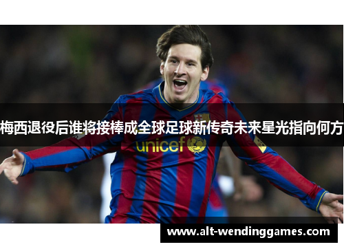 梅西退役后谁将接棒成全球足球新传奇未来星光指向何方