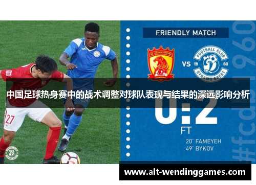 中国足球热身赛中的战术调整对球队表现与结果的深远影响分析