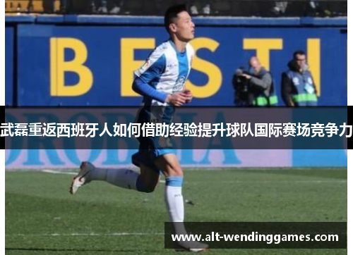 武磊重返西班牙人如何借助经验提升球队国际赛场竞争力