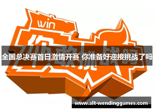 全国总决赛首日激情开赛 你准备好迎接挑战了吗