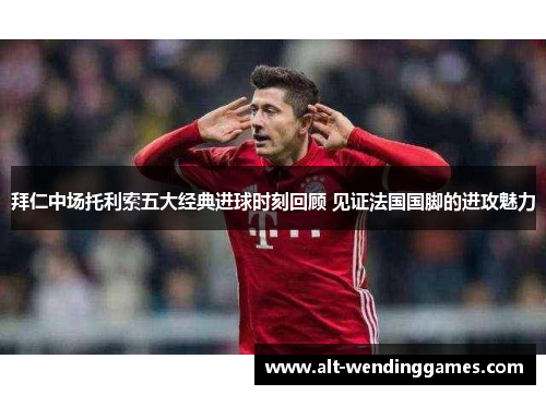 拜仁中场托利索五大经典进球时刻回顾 见证法国国脚的进攻魅力