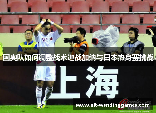 国奥队如何调整战术迎战加纳与日本热身赛挑战