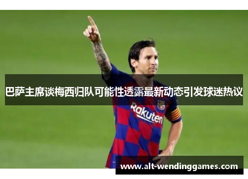 巴萨主席谈梅西归队可能性透露最新动态引发球迷热议