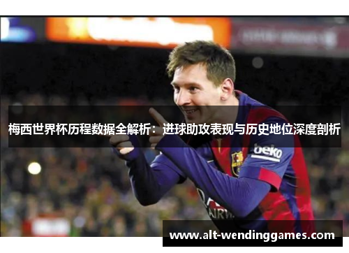 梅西世界杯历程数据全解析：进球助攻表现与历史地位深度剖析