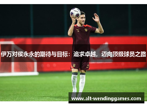伊万对侯永永的期待与目标：追求卓越，迈向顶级球员之路
