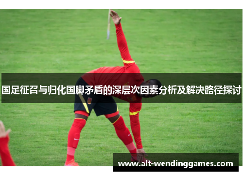 国足征召与归化国脚矛盾的深层次因素分析及解决路径探讨
