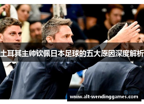 土耳其主帅钦佩日本足球的五大原因深度解析