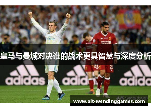 皇马与曼城对决谁的战术更具智慧与深度分析