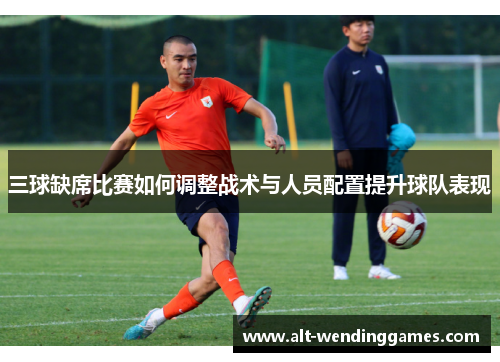 三球缺席比赛如何调整战术与人员配置提升球队表现