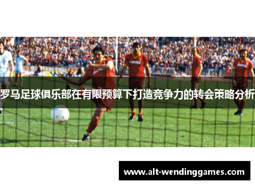 罗马足球俱乐部在有限预算下打造竞争力的转会策略分析