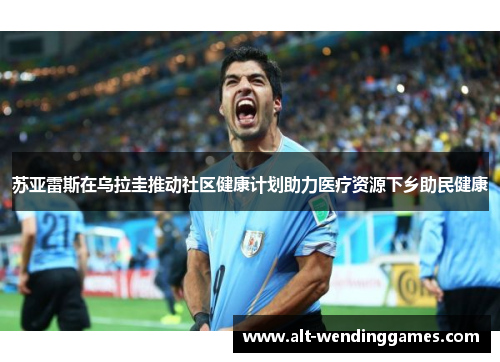 苏亚雷斯在乌拉圭推动社区健康计划助力医疗资源下乡助民健康