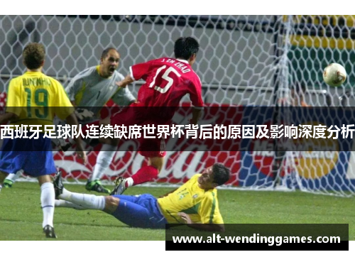 西班牙足球队连续缺席世界杯背后的原因及影响深度分析