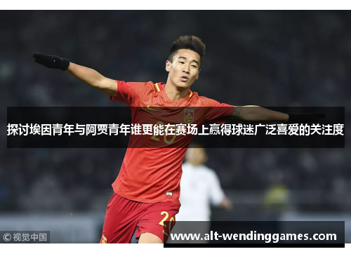 探讨埃因青年与阿贾青年谁更能在赛场上赢得球迷广泛喜爱的关注度