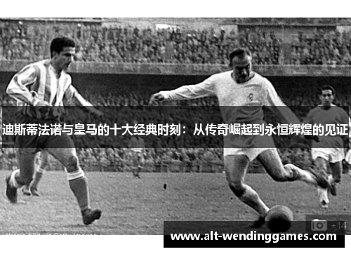 迪斯蒂法诺与皇马的十大经典时刻：从传奇崛起到永恒辉煌的见证