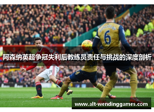 阿森纳英超争冠失利后教练员责任与挑战的深度剖析
