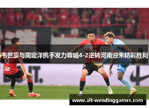 韦世豪与周定洋携手发力蓉城4-2逆转河南迎来精彩胜利